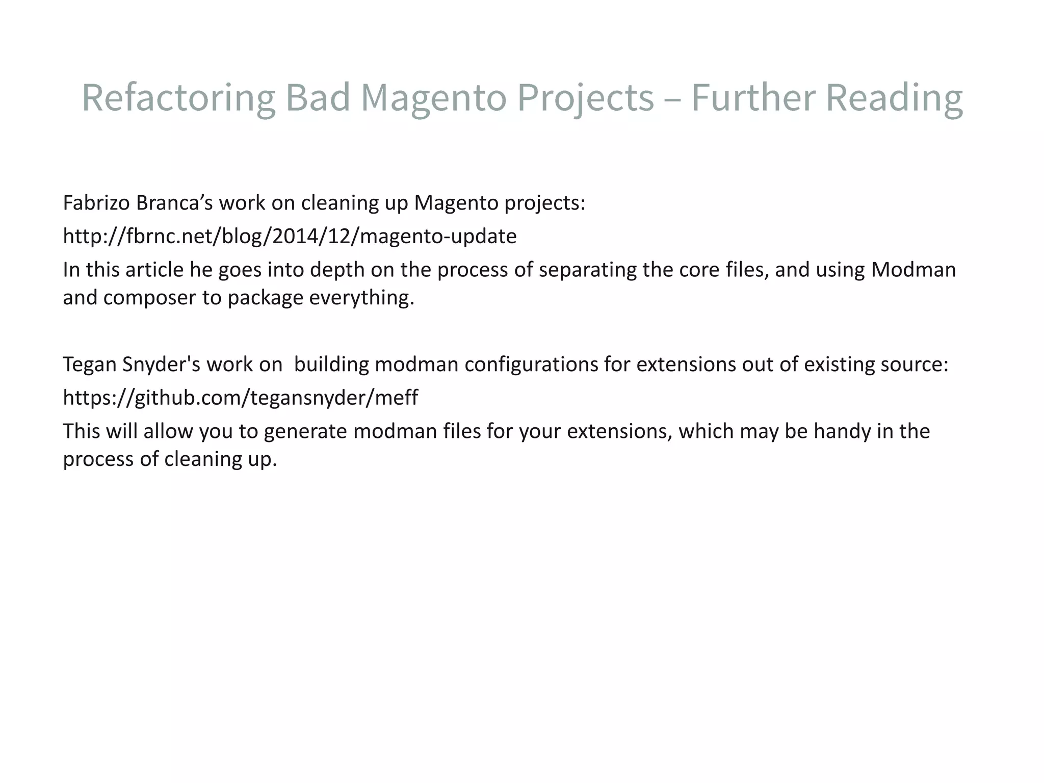 Fabrizo Branca’s work on cleaning up Magento projects: http://fbrnc.net/blog/2014/12/magento-update In this article he goes into depth on the process of separating the core files, and using Modman and composer to package everything. Tegan Snyder's work on building modman configurations for extensions out of existing source: https://github.com/tegansnyder/meff This will allow you to generate modman files for your extensions, which may be handy in the process of cleaning up. 