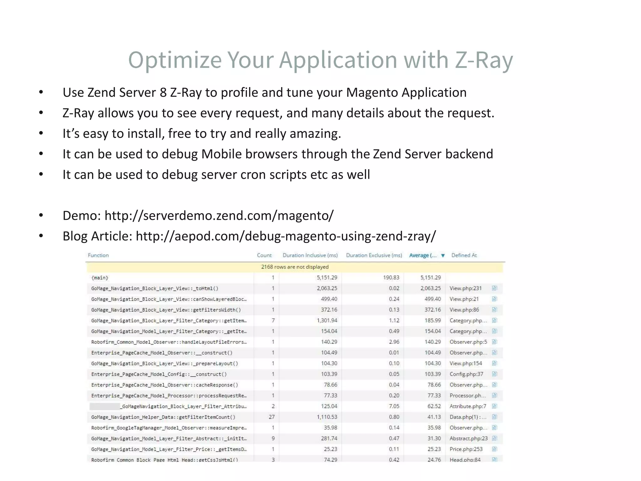 • Use Zend Server 8 Z-Ray to profile and tune your Magento Application • Z-Ray allows you to see every request, and many details about the request. • It’s easy to install, free to try and really amazing. • It can be used to debug Mobile browsers through the Zend Server backend • It can be used to debug server cron scripts etc as well • Demo: http://serverdemo.zend.com/magento/ • Blog Article: http://aepod.com/debug-magento-using-zend-zray/ 