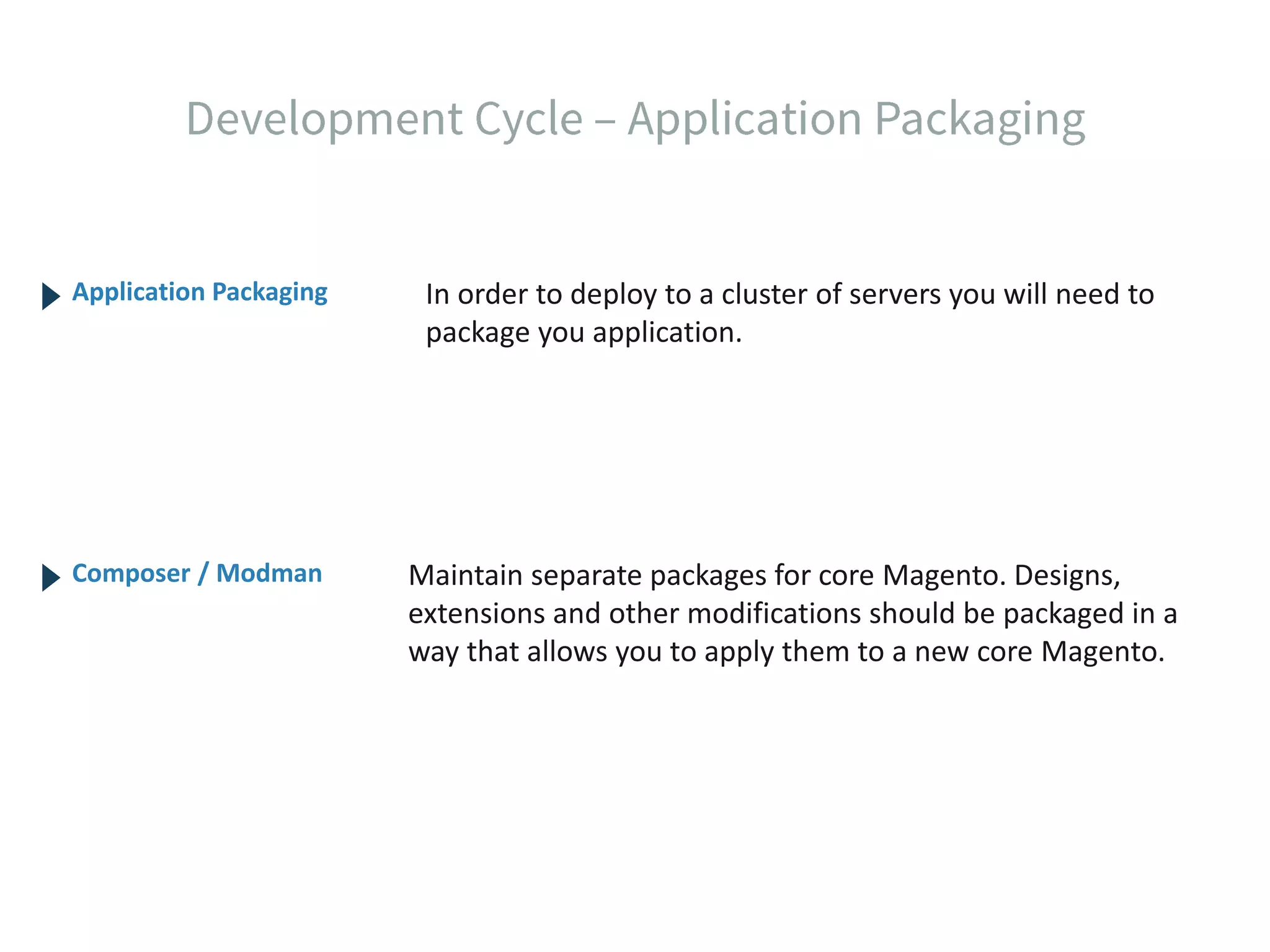 Application Packaging Composer / Modman In order to deploy to a cluster of servers you will need to package you application. Maintain separate packages for core Magento. Designs, extensions and other modifications should be packaged in a way that allows you to apply them to a new core Magento. 