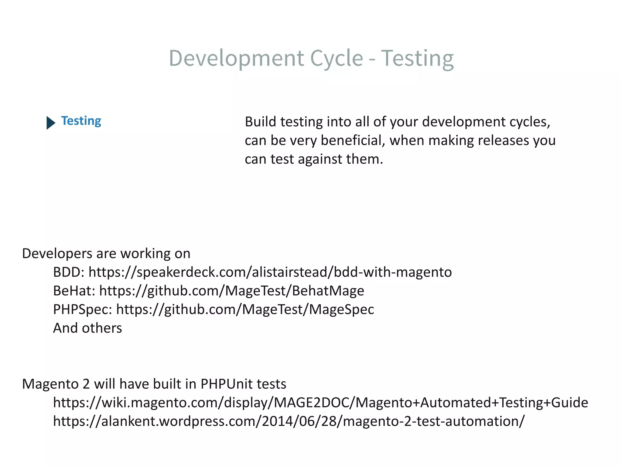 Build testing into all of your development cycles, can be very beneficial, when making releases you can test against them. Testing Developers are working on BDD: https://speakerdeck.com/alistairstead/bdd-with-magento BeHat: https://github.com/MageTest/BehatMage PHPSpec: https://github.com/MageTest/MageSpec And others Magento 2 will have built in PHPUnit tests https://wiki.magento.com/display/MAGE2DOC/Magento+Automated+Testing+Guide https://alankent.wordpress.com/2014/06/28/magento-2-test-automation/ 