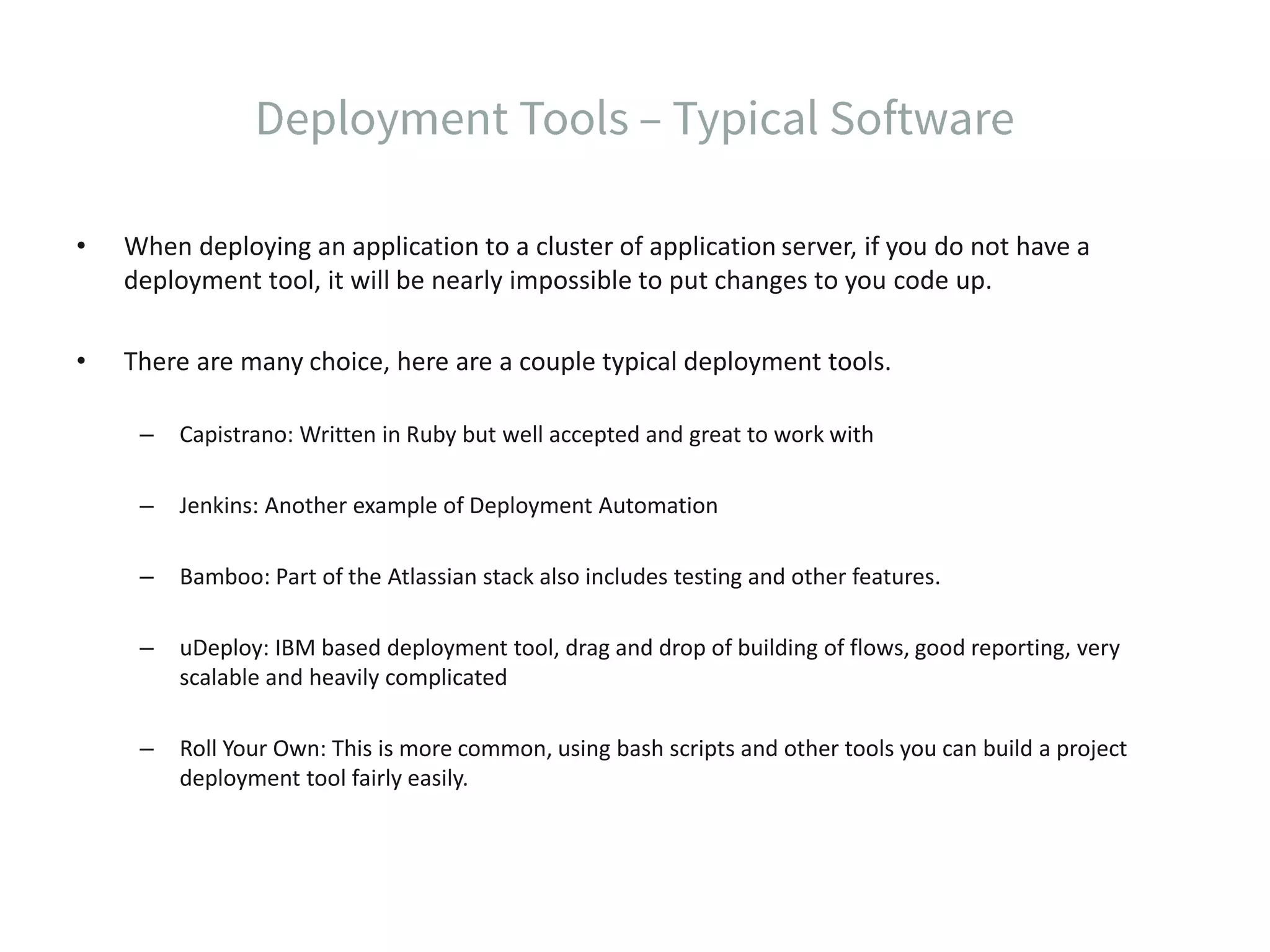 • When deploying an application to a cluster of application server, if you do not have a deployment tool, it will be nearly impossible to put changes to you code up. • There are many choice, here are a couple typical deployment tools. – Capistrano: Written in Ruby but well accepted and great to work with – Jenkins: Another example of Deployment Automation – Bamboo: Part of the Atlassian stack also includes testing and other features. – uDeploy: IBM based deployment tool, drag and drop of building of flows, good reporting, very scalable and heavily complicated – Roll Your Own: This is more common, using bash scripts and other tools you can build a project deployment tool fairly easily. 
