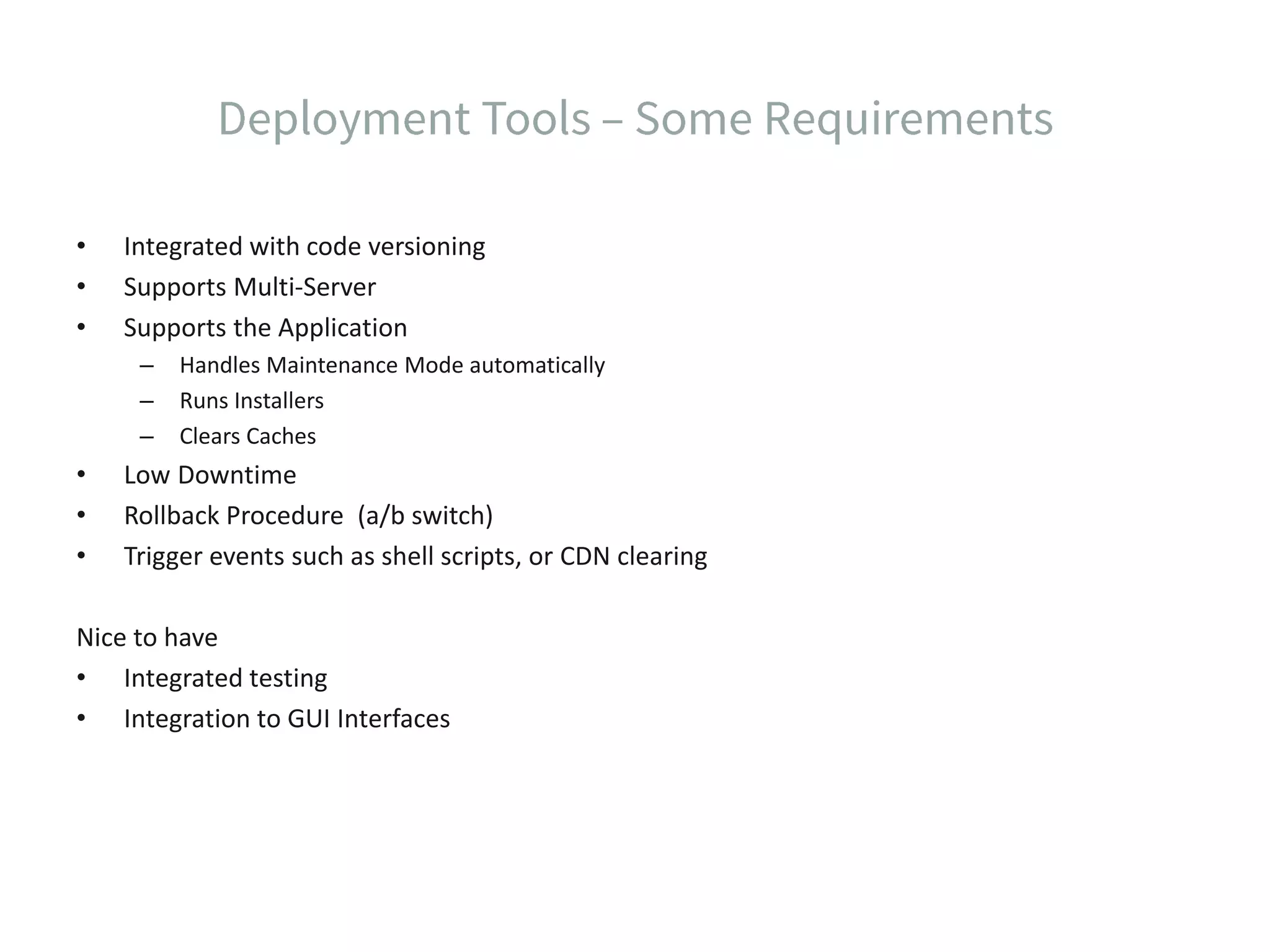 • Integrated with code versioning • Supports Multi-Server • Supports the Application – Handles Maintenance Mode automatically – Runs Installers – Clears Caches • Low Downtime • Rollback Procedure (a/b switch) • Trigger events such as shell scripts, or CDN clearing Nice to have • Integrated testing • Integration to GUI Interfaces 