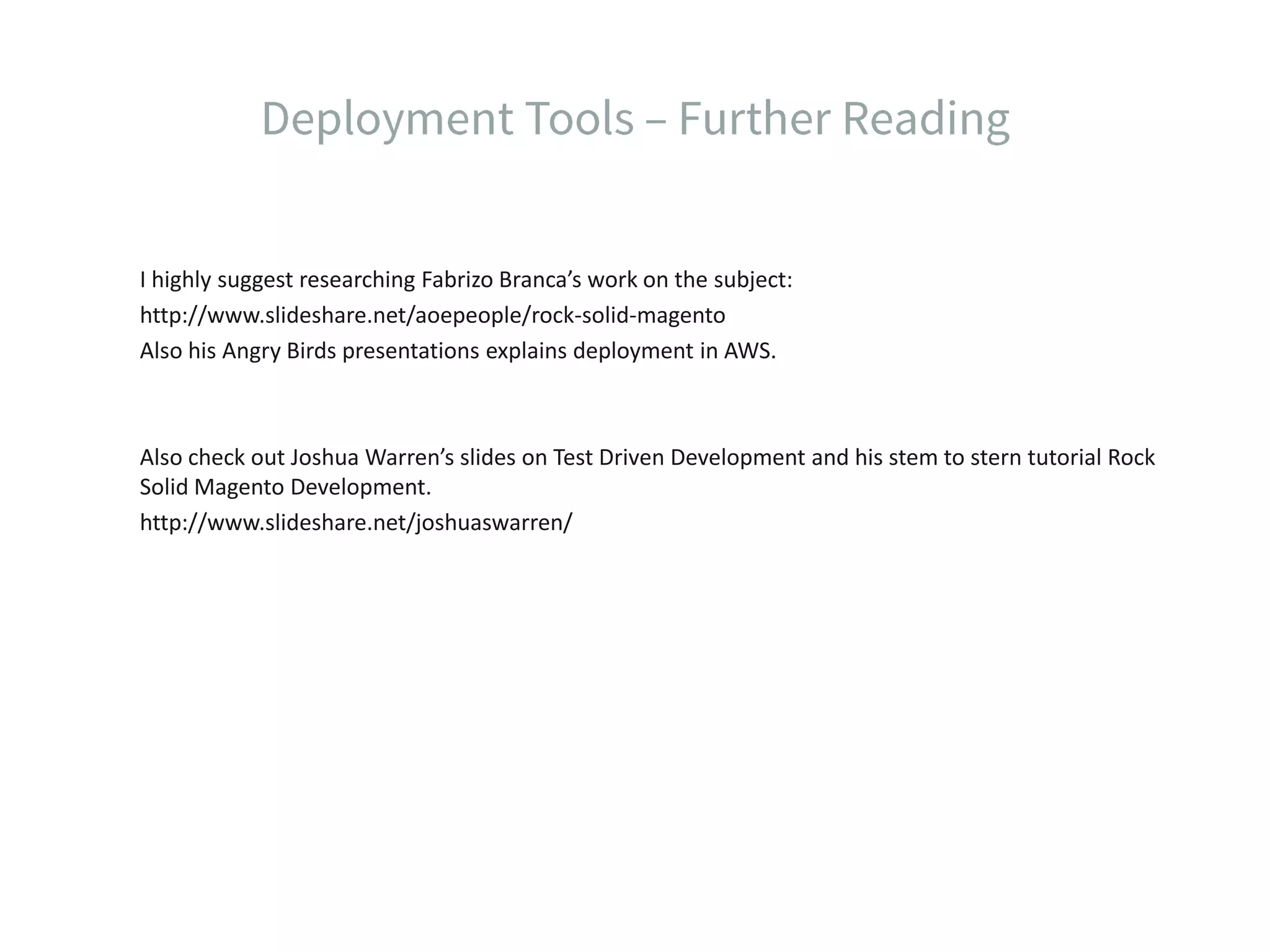 I highly suggest researching Fabrizo Branca’s work on the subject: http://www.slideshare.net/aoepeople/rock-solid-magento Also his Angry Birds presentations explains deployment in AWS. Also check out Joshua Warren’s slides on Test Driven Development and his stem to stern tutorial Rock Solid Magento Development. http://www.slideshare.net/joshuaswarren/ 