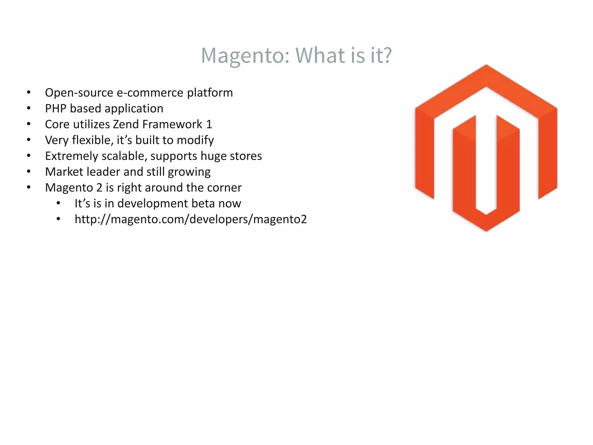 • Open-source e-commerce platform • PHP based application • Core utilizes Zend Framework 1 • Very flexible, it’s built to modify • Extremely scalable, supports huge stores • Market leader and still growing • Magento 2 is right around the corner • It’s is in development beta now • http://magento.com/developers/magento2 