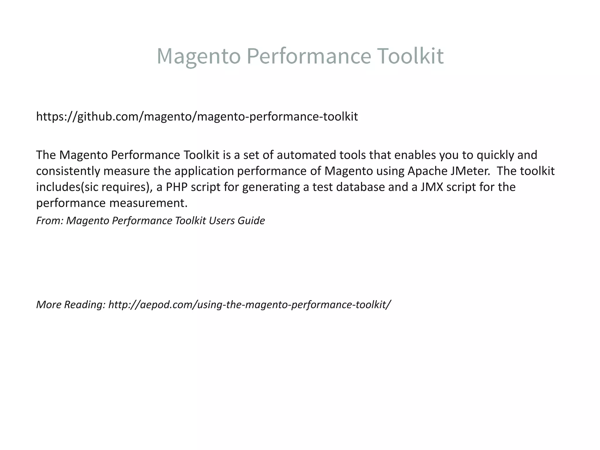 https://github.com/magento/magento-performance-toolkit The Magento Performance Toolkit is a set of automated tools that enables you to quickly and consistently measure the application performance of Magento using Apache JMeter. The toolkit includes(sic requires), a PHP script for generating a test database and a JMX script for the performance measurement. From: Magento Performance Toolkit Users Guide More Reading: http://aepod.com/using-the-magento-performance-toolkit/ 