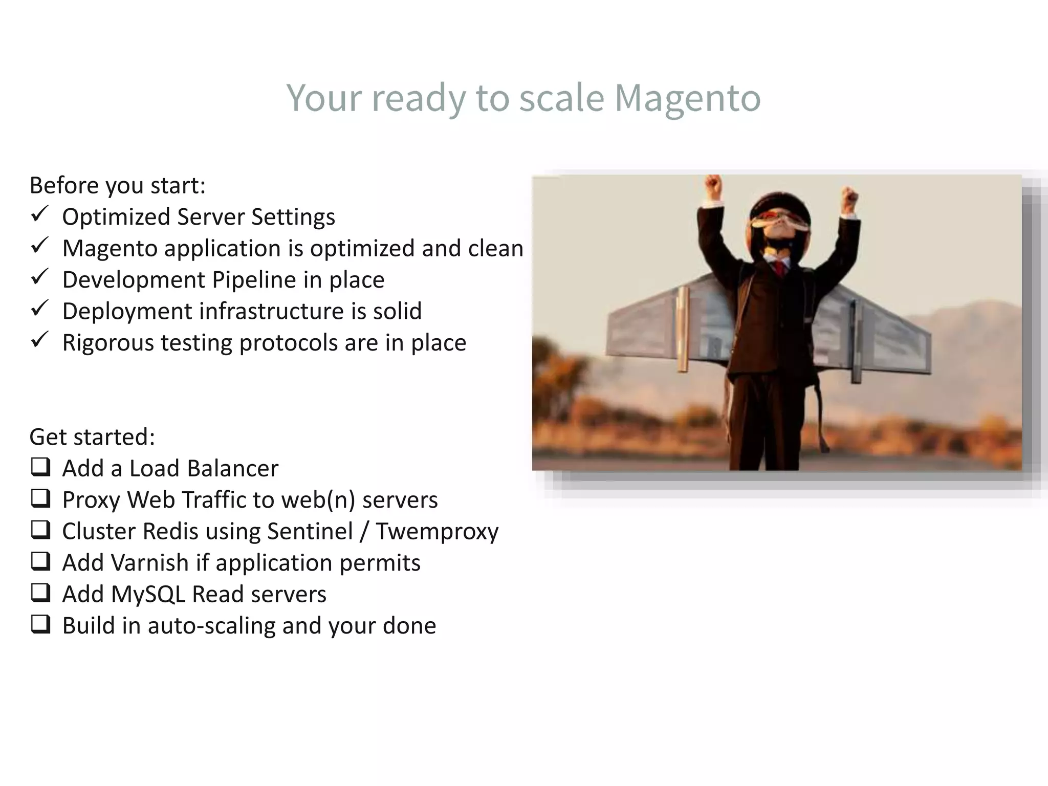 Before you start:  Optimized Server Settings  Magento application is optimized and clean  Development Pipeline in place  Deployment infrastructure is solid  Rigorous testing protocols are in place Get started:  Add a Load Balancer  Proxy Web Traffic to web(n) servers  Cluster Redis using Sentinel / Twemproxy  Add Varnish if application permits  Add MySQL Read servers  Build in auto-scaling and your done 