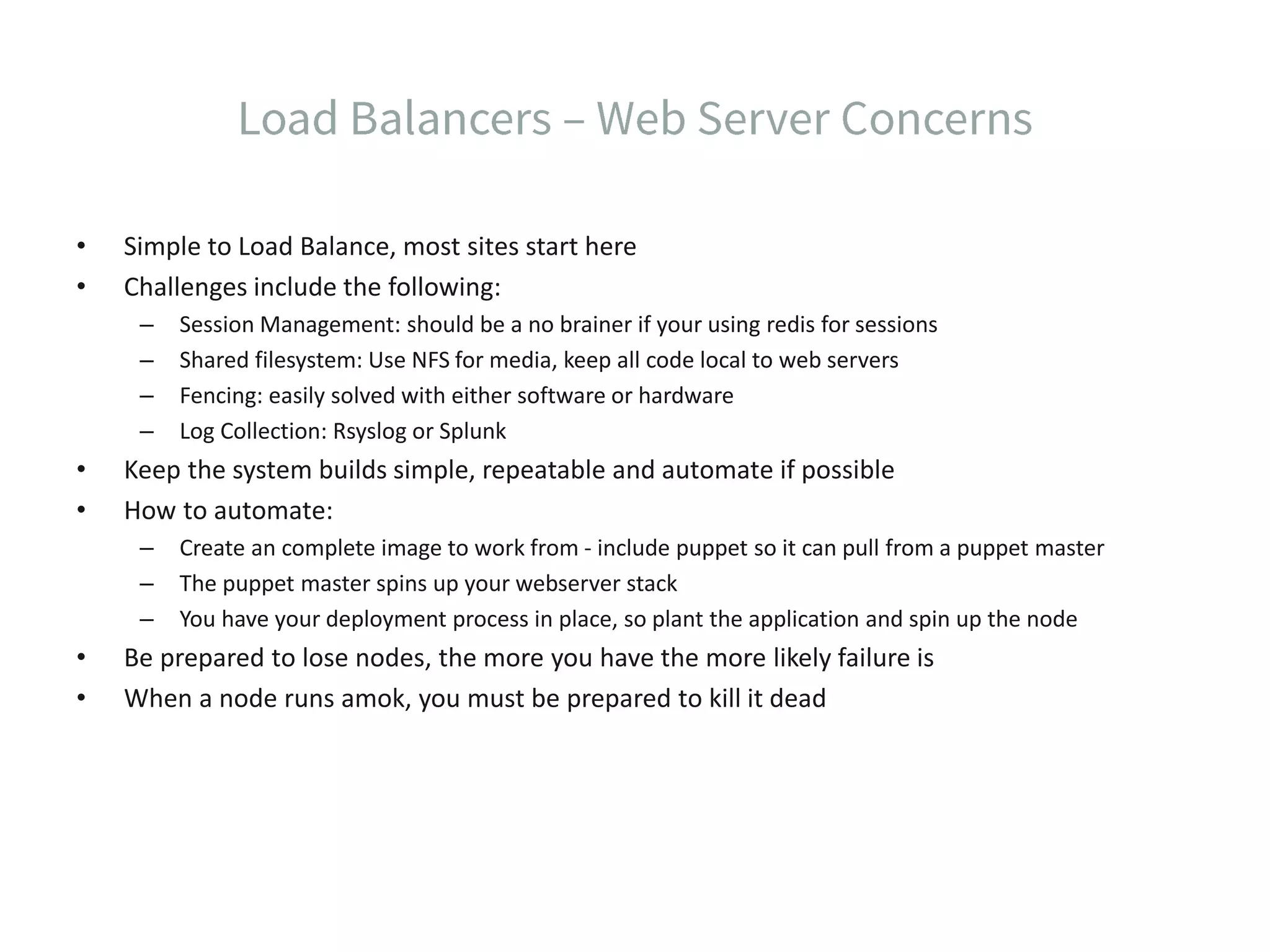 • Simple to Load Balance, most sites start here • Challenges include the following: – Session Management: should be a no brainer if your using redis for sessions – Shared filesystem: Use NFS for media, keep all code local to web servers – Fencing: easily solved with either software or hardware – Log Collection: Rsyslog or Splunk • Keep the system builds simple, repeatable and automate if possible • How to automate: – Create an complete image to work from - include puppet so it can pull from a puppet master – The puppet master spins up your webserver stack – You have your deployment process in place, so plant the application and spin up the node • Be prepared to lose nodes, the more you have the more likely failure is • When a node runs amok, you must be prepared to kill it dead 
