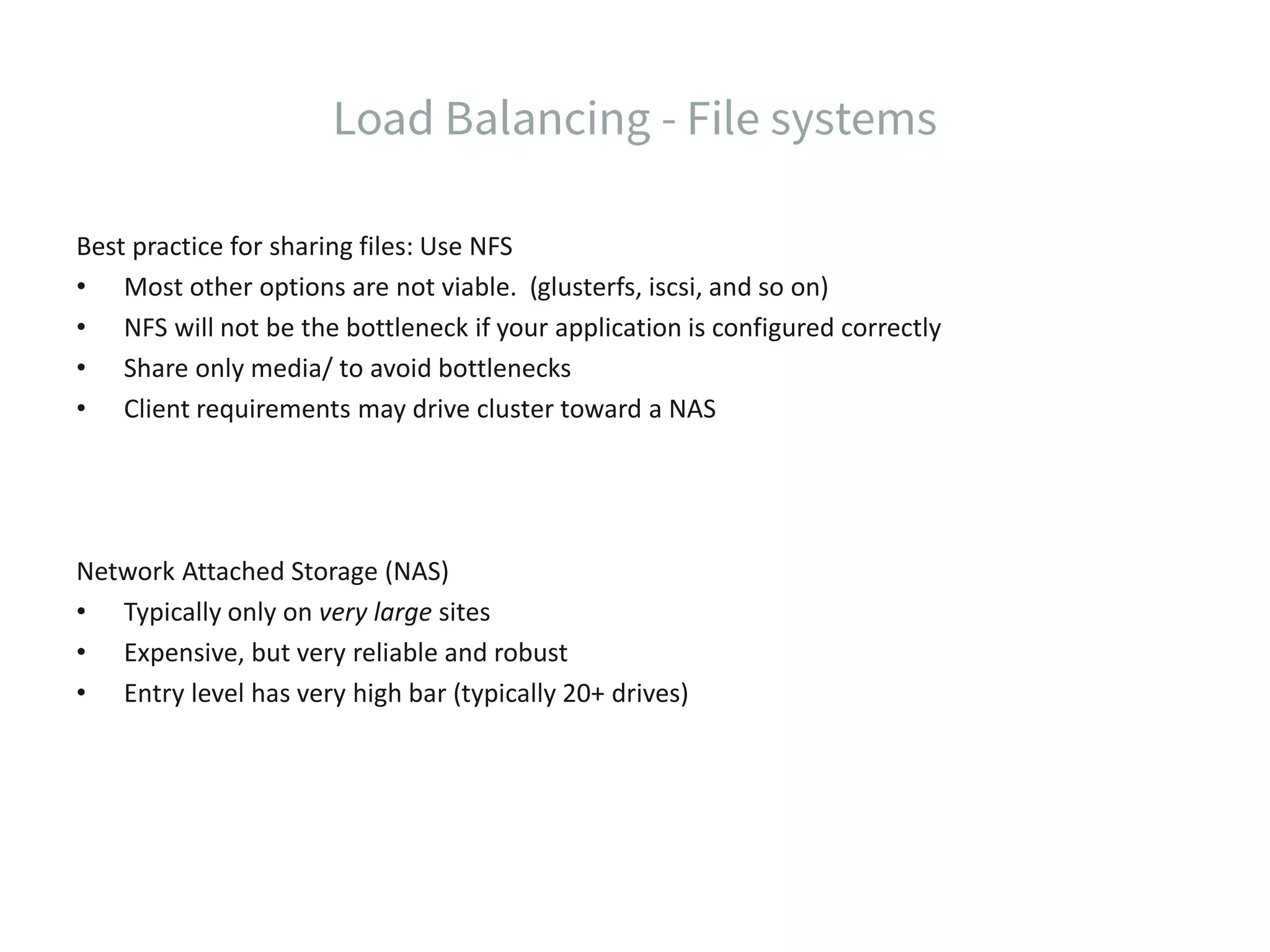 Best practice for sharing files: Use NFS • Most other options are not viable. (glusterfs, iscsi, and so on) • NFS will not be the bottleneck if your application is configured correctly • Share only media/ to avoid bottlenecks • Client requirements may drive cluster toward a NAS Network Attached Storage (NAS) • Typically only on very large sites • Expensive, but very reliable and robust • Entry level has very high bar (typically 20+ drives) 