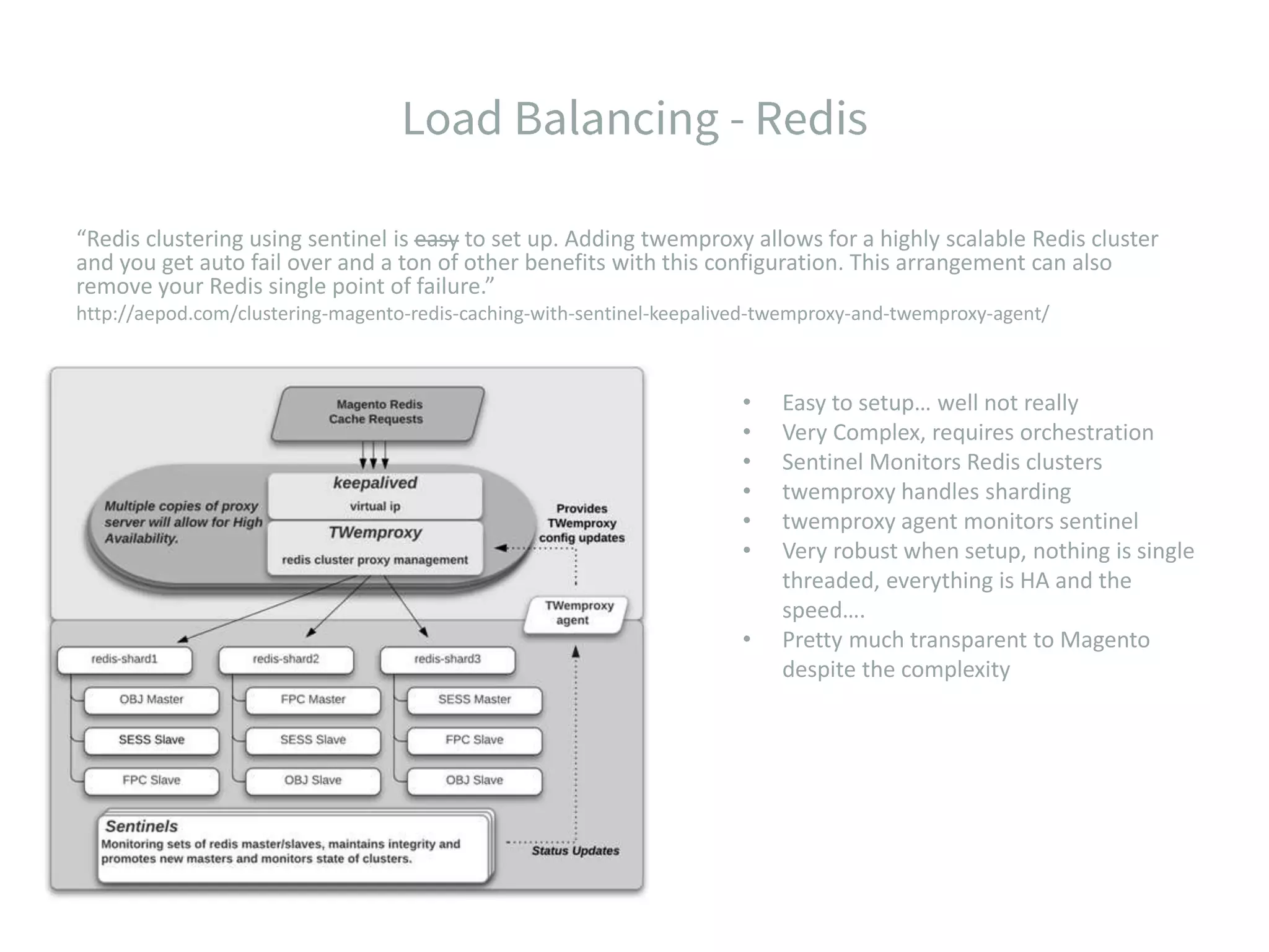 “Redis clustering using sentinel is easy to set up. Adding twemproxy allows for a highly scalable Redis cluster and you get auto fail over and a ton of other benefits with this configuration. This arrangement can also remove your Redis single point of failure.” http://aepod.com/clustering-magento-redis-caching-with-sentinel-keepalived-twemproxy-and-twemproxy-agent/ • Easy to setup… well not really • Very Complex, requires orchestration • Sentinel Monitors Redis clusters • twemproxy handles sharding • twemproxy agent monitors sentinel • Very robust when setup, nothing is single threaded, everything is HA and the speed…. • Pretty much transparent to Magento despite the complexity 