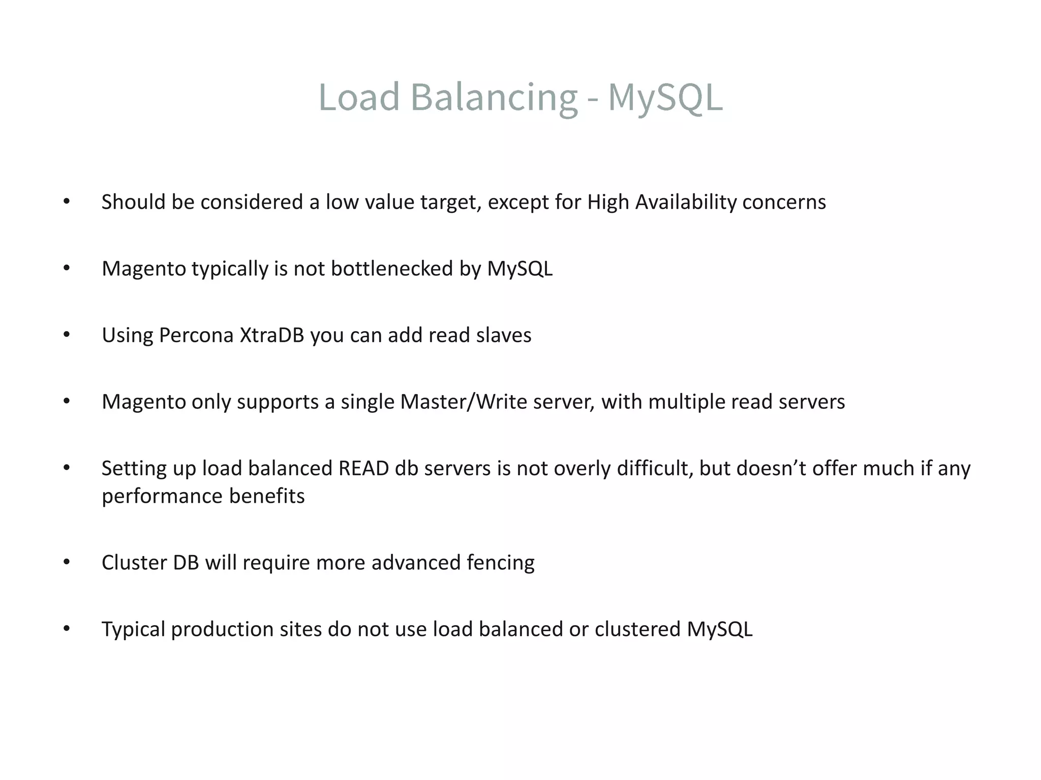 • Should be considered a low value target, except for High Availability concerns • Magento typically is not bottlenecked by MySQL • Using Percona XtraDB you can add read slaves • Magento only supports a single Master/Write server, with multiple read servers • Setting up load balanced READ db servers is not overly difficult, but doesn’t offer much if any performance benefits • Cluster DB will require more advanced fencing • Typical production sites do not use load balanced or clustered MySQL 