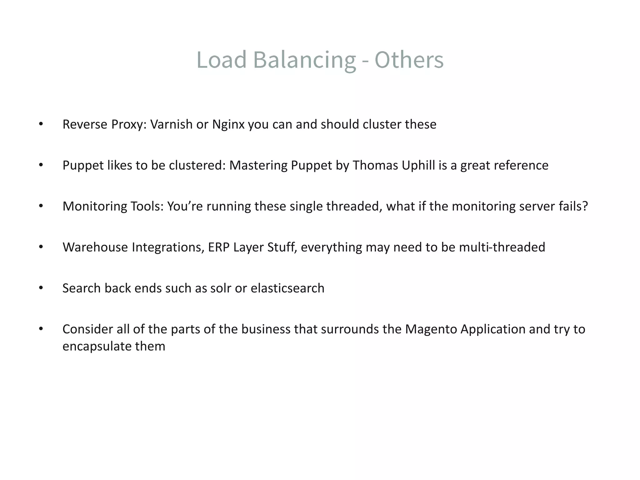 • Reverse Proxy: Varnish or Nginx you can and should cluster these • Puppet likes to be clustered: Mastering Puppet by Thomas Uphill is a great reference • Monitoring Tools: You’re running these single threaded, what if the monitoring server fails? • Warehouse Integrations, ERP Layer Stuff, everything may need to be multi-threaded • Search back ends such as solr or elasticsearch • Consider all of the parts of the business that surrounds the Magento Application and try to encapsulate them 