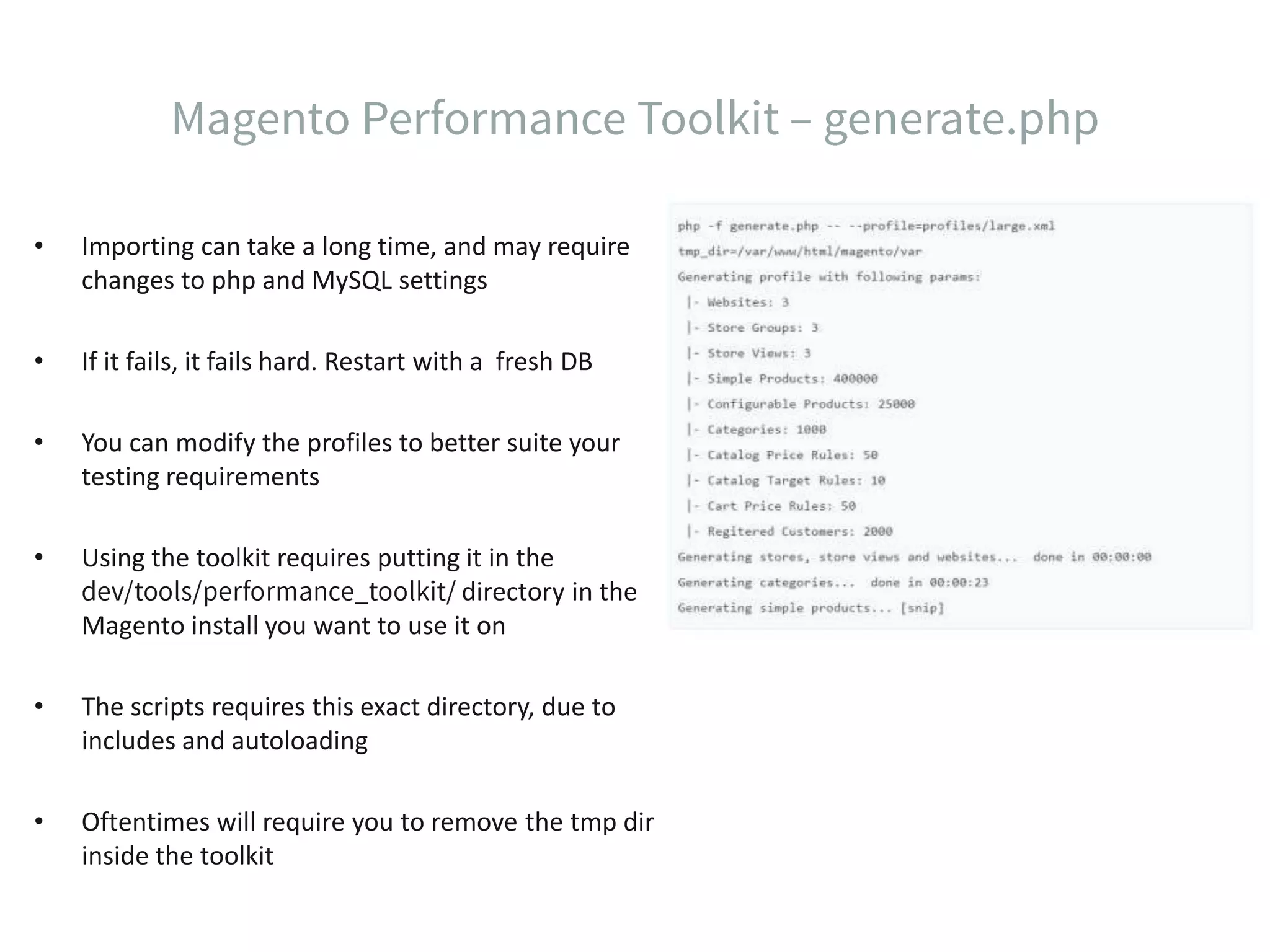• Importing can take a long time, and may require changes to php and MySQL settings • If it fails, it fails hard. Restart with a fresh DB • You can modify the profiles to better suite your testing requirements • Using the toolkit requires putting it in the directory in the Magento install you want to use it on • The scripts requires this exact directory, due to includes and autoloading • Oftentimes will require you to remove the tmp dir inside the toolkit 
