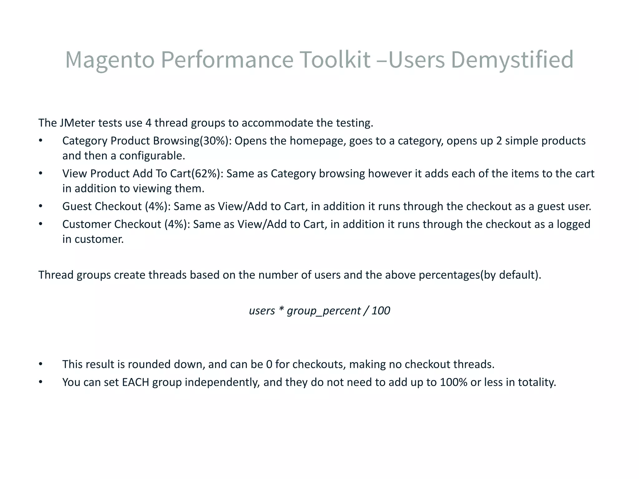 The JMeter tests use 4 thread groups to accommodate the testing. • Category Product Browsing(30%): Opens the homepage, goes to a category, opens up 2 simple products and then a configurable. • View Product Add To Cart(62%): Same as Category browsing however it adds each of the items to the cart in addition to viewing them. • Guest Checkout (4%): Same as View/Add to Cart, in addition it runs through the checkout as a guest user. • Customer Checkout (4%): Same as View/Add to Cart, in addition it runs through the checkout as a logged in customer. Thread groups create threads based on the number of users and the above percentages(by default). users * group_percent / 100 • This result is rounded down, and can be 0 for checkouts, making no checkout threads. • You can set EACH group independently, and they do not need to add up to 100% or less in totality. 