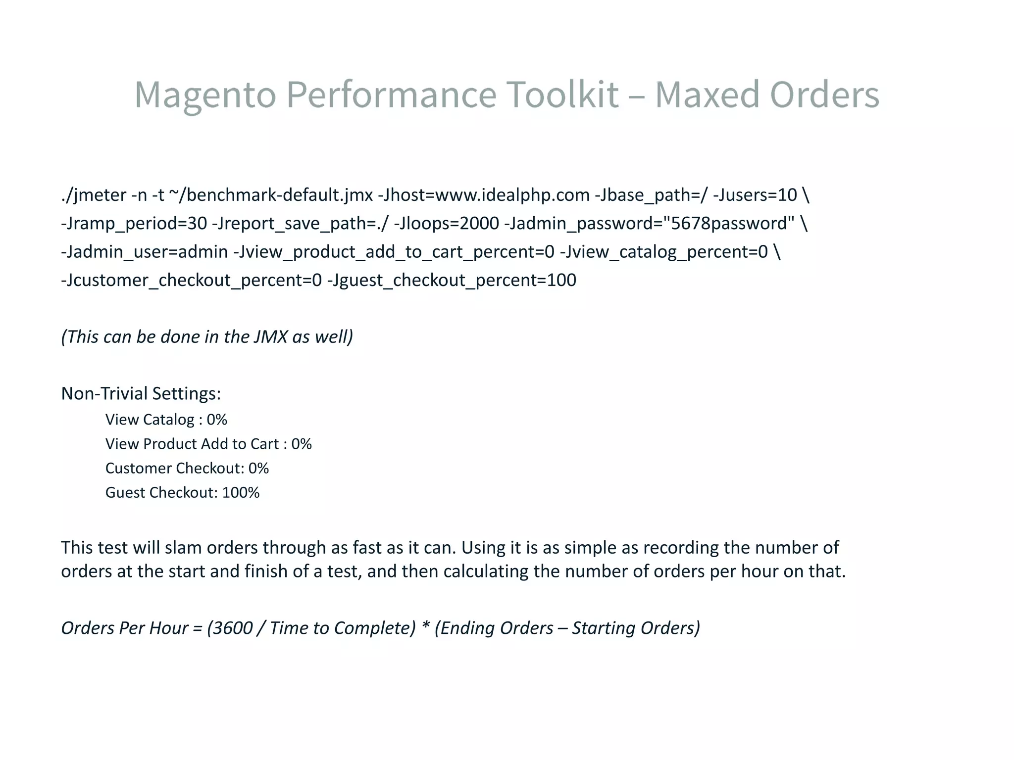 ./jmeter -n -t ~/benchmark-default.jmx -Jhost=www.idealphp.com -Jbase_path=/ -Jusers=10 -Jramp_period=30 -Jreport_save_path=./ -Jloops=2000 -Jadmin_password="5678password" -Jadmin_user=admin -Jview_product_add_to_cart_percent=0 -Jview_catalog_percent=0 -Jcustomer_checkout_percent=0 -Jguest_checkout_percent=100 (This can be done in the JMX as well) Non-Trivial Settings: View Catalog : 0% View Product Add to Cart : 0% Customer Checkout: 0% Guest Checkout: 100% This test will slam orders through as fast as it can. Using it is as simple as recording the number of orders at the start and finish of a test, and then calculating the number of orders per hour on that. Orders Per Hour = (3600 / Time to Complete) * (Ending Orders – Starting Orders) 
