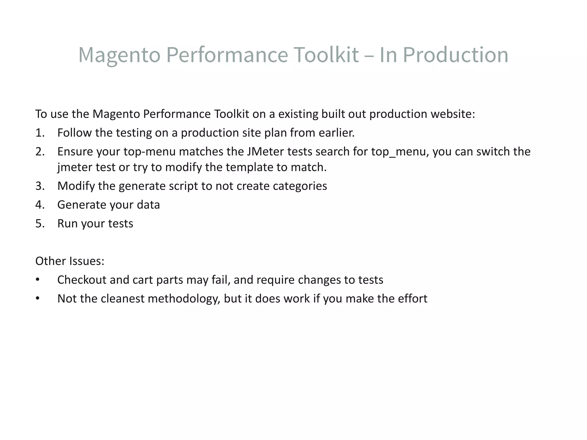To use the Magento Performance Toolkit on a existing built out production website: 1. Follow the testing on a production site plan from earlier. 2. Ensure your top-menu matches the JMeter tests search for top_menu, you can switch the jmeter test or try to modify the template to match. 3. Modify the generate script to not create categories 4. Generate your data 5. Run your tests Other Issues: • Checkout and cart parts may fail, and require changes to tests • Not the cleanest methodology, but it does work if you make the effort 