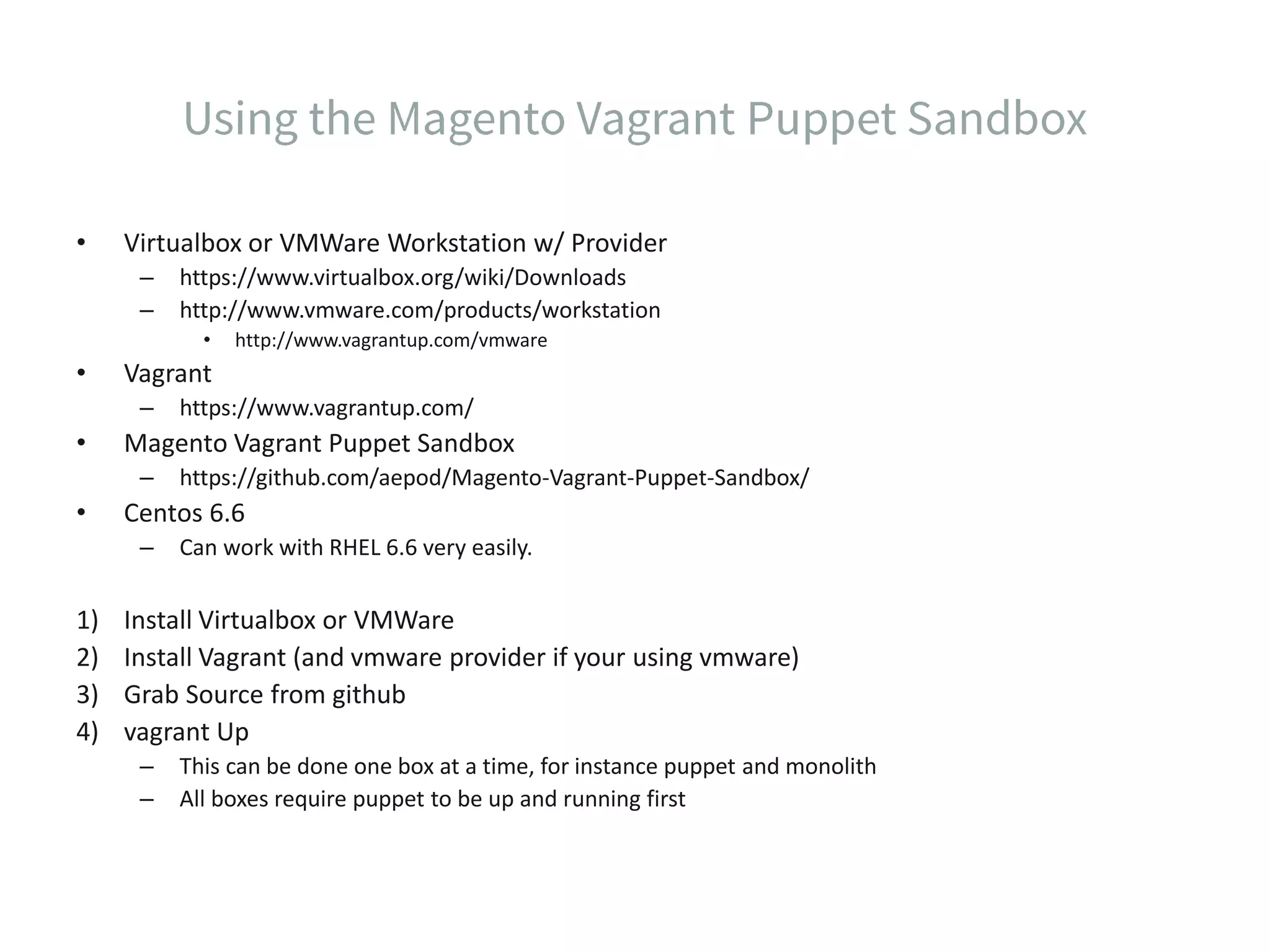 • Virtualbox or VMWare Workstation w/ Provider – https://www.virtualbox.org/wiki/Downloads – http://www.vmware.com/products/workstation • http://www.vagrantup.com/vmware • Vagrant – https://www.vagrantup.com/ • Magento Vagrant Puppet Sandbox – https://github.com/aepod/Magento-Vagrant-Puppet-Sandbox/ • Centos 6.6 – Can work with RHEL 6.6 very easily. 1) Install Virtualbox or VMWare 2) Install Vagrant (and vmware provider if your using vmware) 3) Grab Source from github 4) vagrant Up – This can be done one box at a time, for instance puppet and monolith – All boxes require puppet to be up and running first 