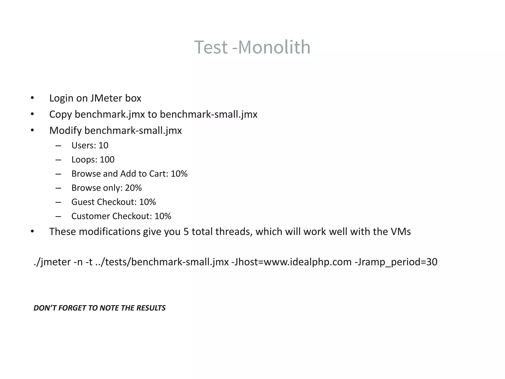• Login on JMeter box • Copy benchmark.jmx to benchmark-small.jmx • Modify benchmark-small.jmx – Users: 10 – Loops: 100 – Browse and Add to Cart: 10% – Browse only: 20% – Guest Checkout: 10% – Customer Checkout: 10% • These modifications give you 5 total threads, which will work well with the VMs ./jmeter -n -t ../tests/benchmark-small.jmx -Jhost=www.idealphp.com -Jramp_period=30 DON’T FORGET TO NOTE THE RESULTS 