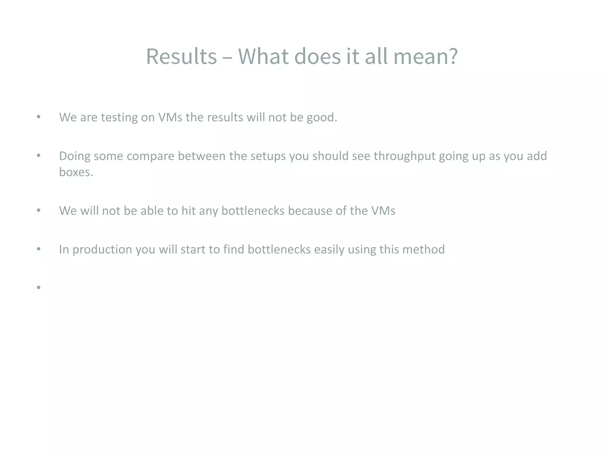 • We are testing on VMs the results will not be good. • Doing some compare between the setups you should see throughput going up as you add boxes. • We will not be able to hit any bottlenecks because of the VMs • In production you will start to find bottlenecks easily using this method • 
