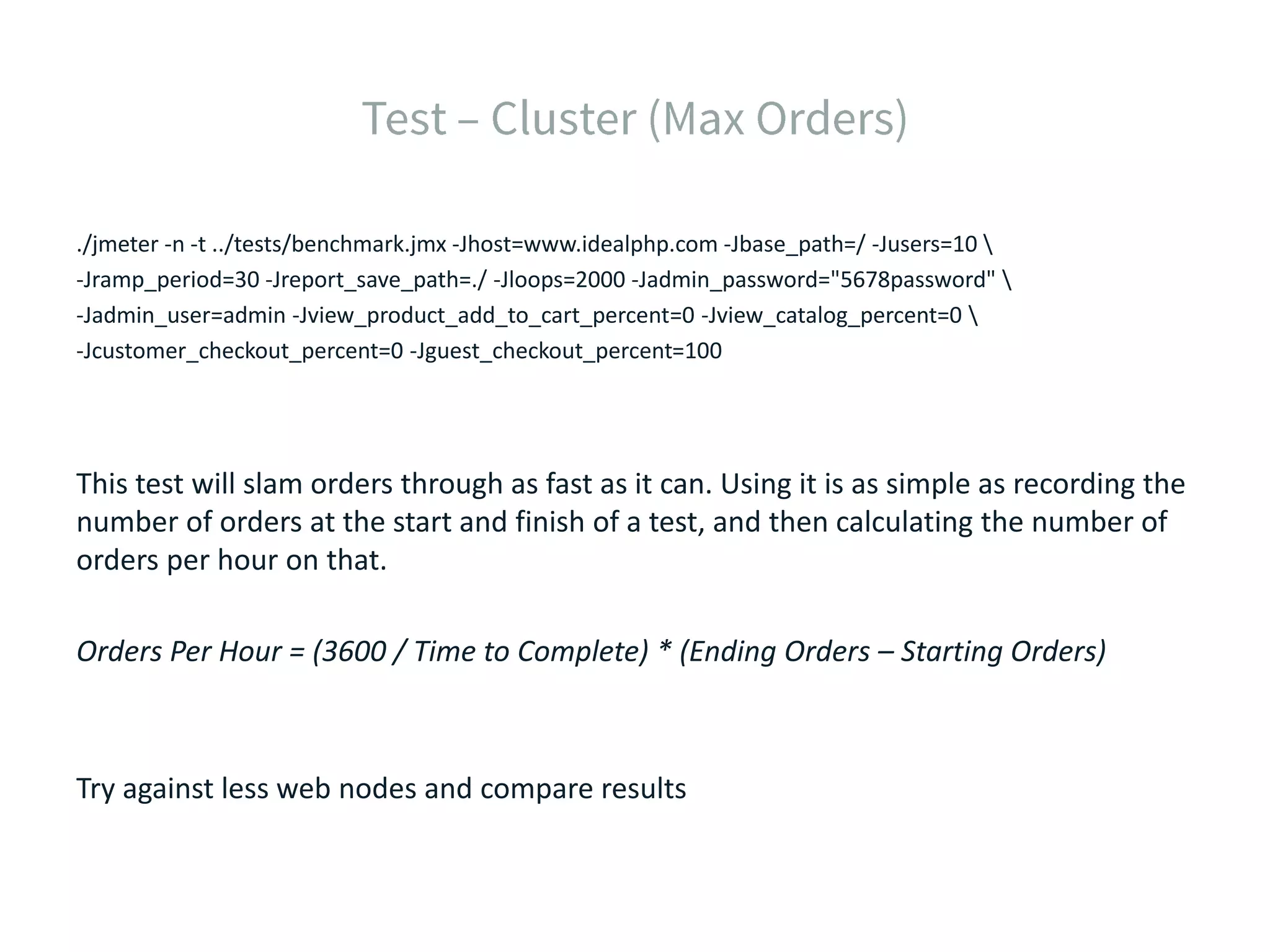 ./jmeter -n -t ../tests/benchmark.jmx -Jhost=www.idealphp.com -Jbase_path=/ -Jusers=10 -Jramp_period=30 -Jreport_save_path=./ -Jloops=2000 -Jadmin_password="5678password" -Jadmin_user=admin -Jview_product_add_to_cart_percent=0 -Jview_catalog_percent=0 -Jcustomer_checkout_percent=0 -Jguest_checkout_percent=100 This test will slam orders through as fast as it can. Using it is as simple as recording the number of orders at the start and finish of a test, and then calculating the number of orders per hour on that. Orders Per Hour = (3600 / Time to Complete) * (Ending Orders – Starting Orders) Try against less web nodes and compare results 