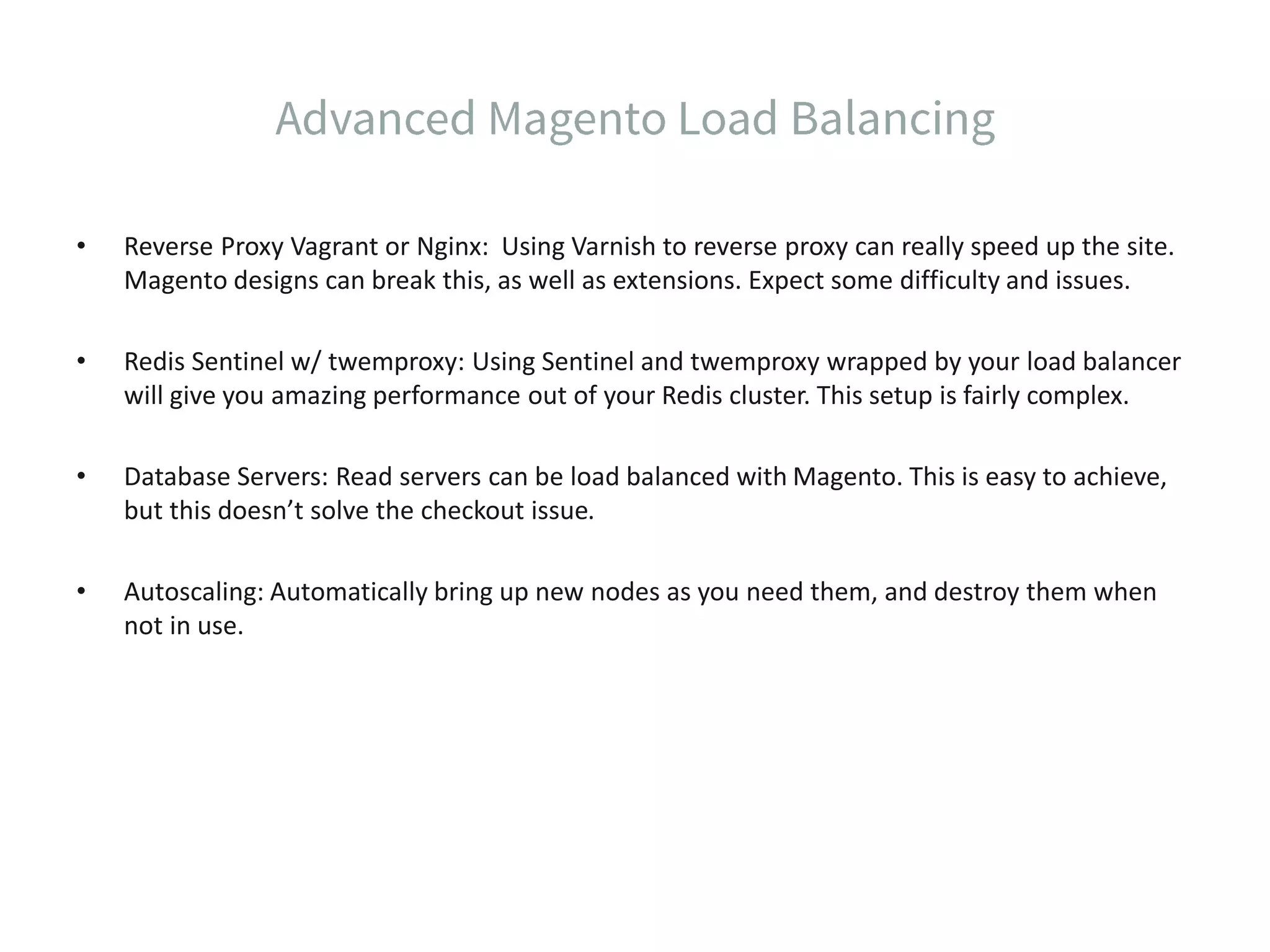• Reverse Proxy Vagrant or Nginx: Using Varnish to reverse proxy can really speed up the site. Magento designs can break this, as well as extensions. Expect some difficulty and issues. • Redis Sentinel w/ twemproxy: Using Sentinel and twemproxy wrapped by your load balancer will give you amazing performance out of your Redis cluster. This setup is fairly complex. • Database Servers: Read servers can be load balanced with Magento. This is easy to achieve, but this doesn’t solve the checkout issue. • Autoscaling: Automatically bring up new nodes as you need them, and destroy them when not in use. 