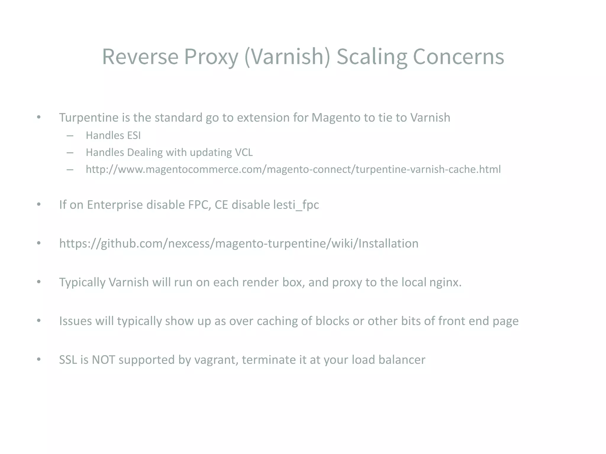 • Turpentine is the standard go to extension for Magento to tie to Varnish – Handles ESI – Handles Dealing with updating VCL – http://www.magentocommerce.com/magento-connect/turpentine-varnish-cache.html • If on Enterprise disable FPC, CE disable lesti_fpc • https://github.com/nexcess/magento-turpentine/wiki/Installation • Typically Varnish will run on each render box, and proxy to the local nginx. • Issues will typically show up as over caching of blocks or other bits of front end page • SSL is NOT supported by vagrant, terminate it at your load balancer 