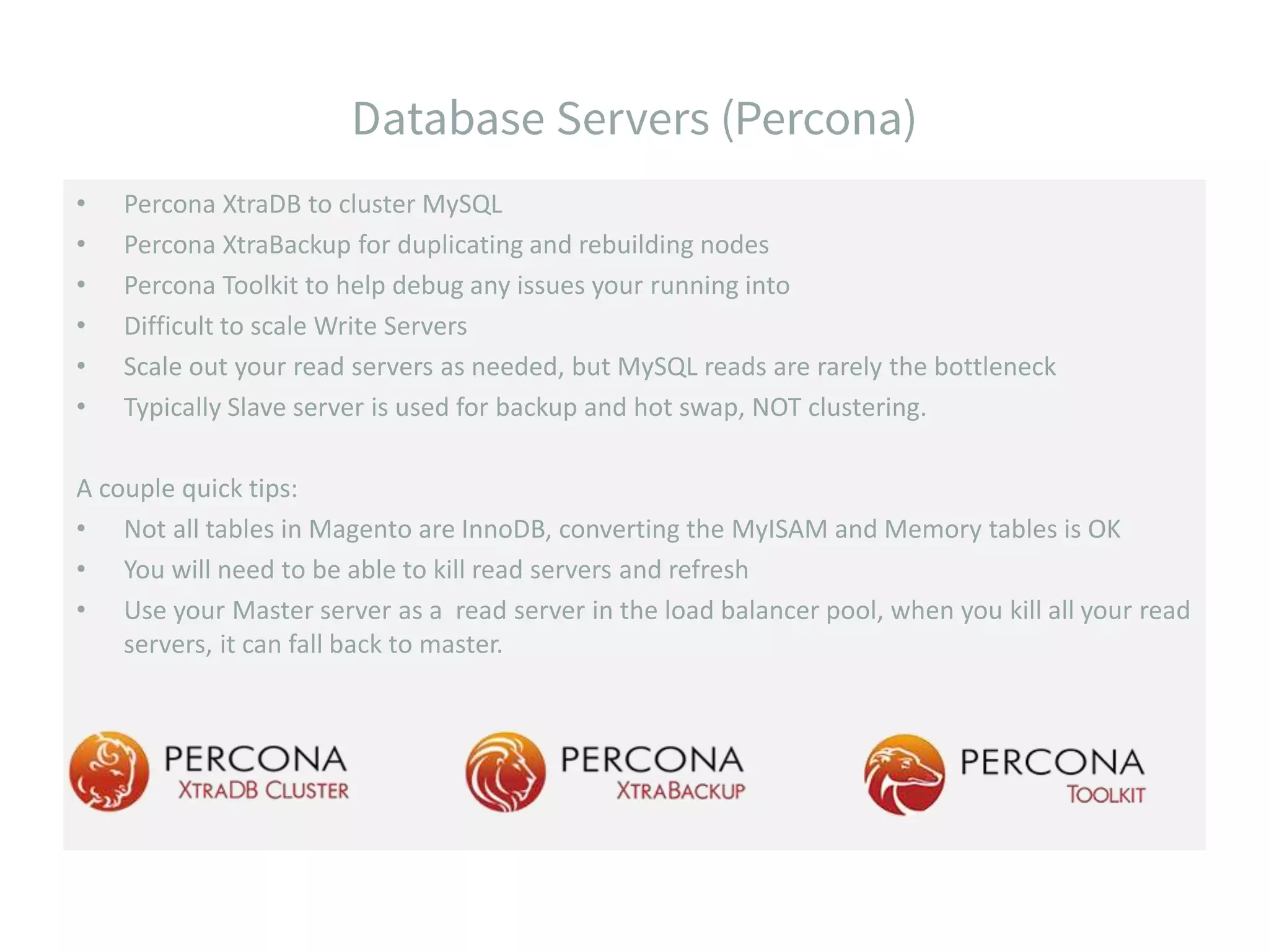 • Percona XtraDB to cluster MySQL • Percona XtraBackup for duplicating and rebuilding nodes • Percona Toolkit to help debug any issues your running into • Difficult to scale Write Servers • Scale out your read servers as needed, but MySQL reads are rarely the bottleneck • Typically Slave server is used for backup and hot swap, NOT clustering. A couple quick tips: • Not all tables in Magento are InnoDB, converting the MyISAM and Memory tables is OK • You will need to be able to kill read servers and refresh • Use your Master server as a read server in the load balancer pool, when you kill all your read servers, it can fall back to master. 