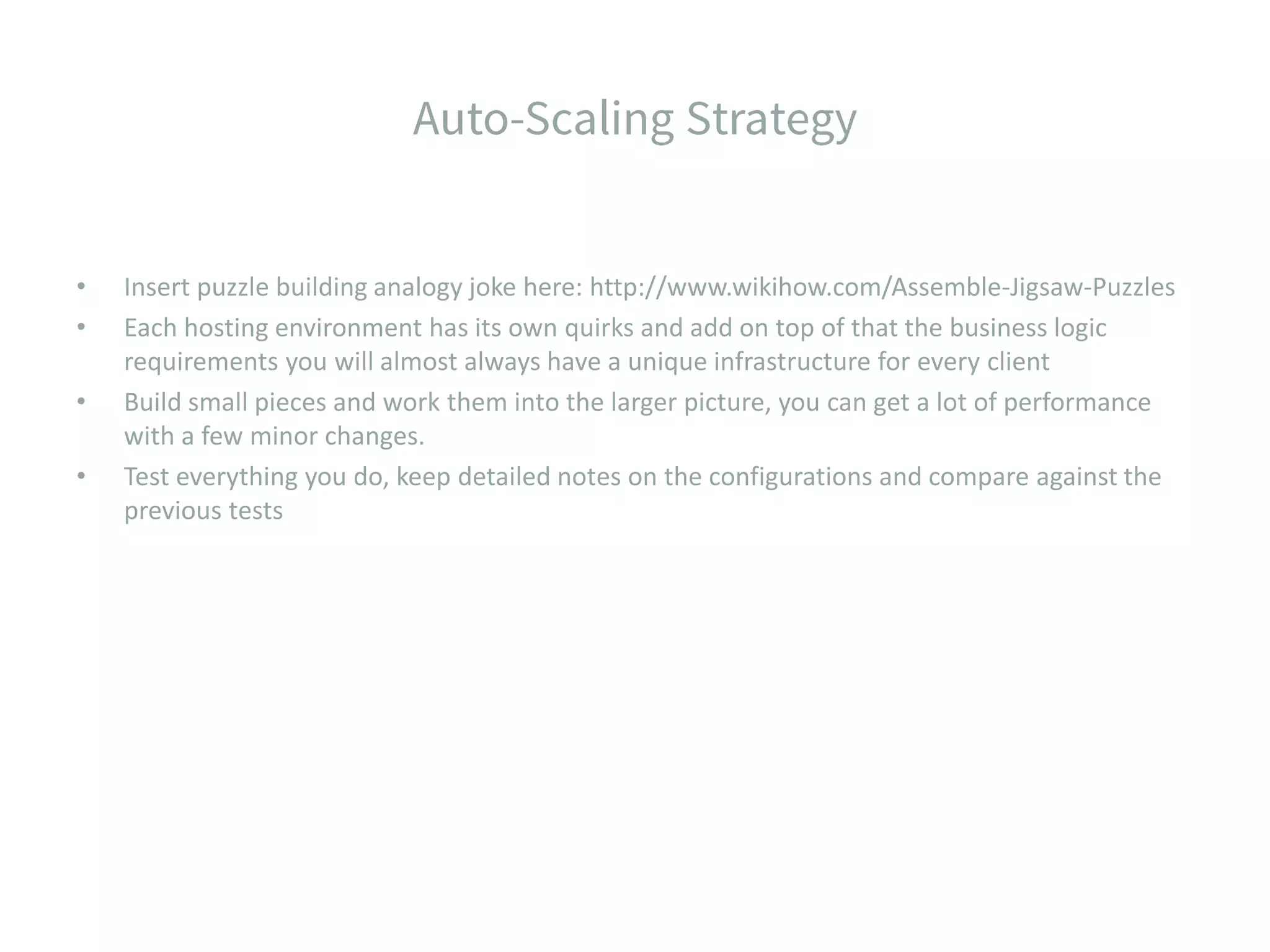 • Insert puzzle building analogy joke here: http://www.wikihow.com/Assemble-Jigsaw-Puzzles • Each hosting environment has its own quirks and add on top of that the business logic requirements you will almost always have a unique infrastructure for every client • Build small pieces and work them into the larger picture, you can get a lot of performance with a few minor changes. • Test everything you do, keep detailed notes on the configurations and compare against the previous tests 