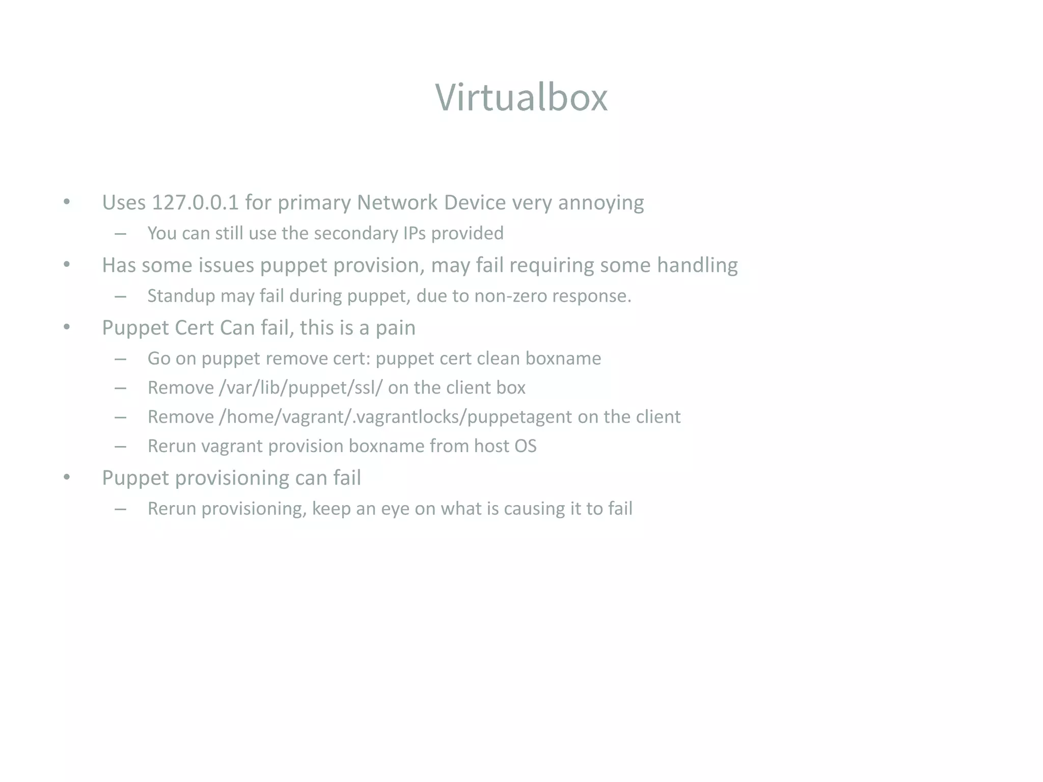 • Uses 127.0.0.1 for primary Network Device very annoying – You can still use the secondary IPs provided • Has some issues puppet provision, may fail requiring some handling – Standup may fail during puppet, due to non-zero response. • Puppet Cert Can fail, this is a pain – Go on puppet remove cert: puppet cert clean boxname – Remove /var/lib/puppet/ssl/ on the client box – Remove /home/vagrant/.vagrantlocks/puppetagent on the client – Rerun vagrant provision boxname from host OS • Puppet provisioning can fail – Rerun provisioning, keep an eye on what is causing it to fail 