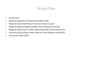 • Introduction
• Magento Application: Preparing and Optimizing
• Magento Cluster Architecture: Examine Typical Layouts
• Magento Vagrant/Puppet Sandbox: Demonstrating Clustering
• Magento Performance Toolkit: Measuring Performance Benchmarks
• Advanced Scaling Topics: Redis, Reverse Proxy, Database and Others
• Conclusion: Open Q & A
 