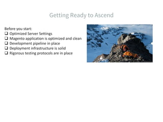 Before you start:
 Optimized Server Settings
 Magento application is optimized and clean
 Development pipeline in place
 Deployment infrastructure is solid
 Rigorous testing protocols are in place
 
