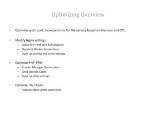 • Optimize sysctl.conf: Increase limits for the servers based on Memory and CPU.
• Modify Nginx settings:
– Setup PHP FPM with TCP properly
– Optimize Worker Connections
– Tune up caching and other settings
• Optimize PHP FPM
– Process Manager Optimization
– Zend Opcode Cache
– Tune up other settings
• Optimize DB / Redis
– Typically done at the same time
 