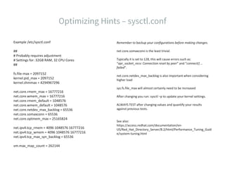 Example /etc/sysctl.conf
##
# Probably requires adjustment
# Settings for: 32GB RAM, 32 CPU Cores
##
fs.file-max = 2097152
kernel.pid_max = 2097152
kernel.shmmax = 4294967296
net.core.rmem_max = 16777216
net.core.wmem_max = 16777216
net.core.rmem_default = 1048576
net.core.wmem_default = 1048576
net.core.netdev_max_backlog = 65536
net.core.somaxconn = 65536
net.core.optmem_max = 25165824
net.ipv4.tcp_rmem = 4096 1048576 16777216
net.ipv4.tcp_wmem = 4096 1048576 16777216
net.ipv4.tcp_max_syn_backlog = 65536
vm.max_map_count = 262144
Remember to backup your configurations before making changes.
net.core.somaxconn is the least trivial.
Typically it is set to 128, this will cause errors such as:
“apr_socket_recv: Connection reset by peer” and “connect() …
failed“.
net.core.netdev_max_backlog is also important when considering
higher load
sys.fs.file_max will almost certainly need to be increased
After changing you run: sysctl –p to update your kernel settings.
ALWAYS TEST after changing values and quantify your results
against previous tests.
See also:
https://access.redhat.com/documentation/en-
US/Red_Hat_Directory_Server/8.2/html/Performance_Tuning_Guid
e/system-tuning.html
 