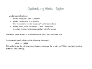 • worker considerations:
– Worker Processes = Total # CPU Cores
– Worker Connections: ½ of ulimit –n
– Max Connections = worker processes * worker connections
– Worker_rlimit_nofile safe value = 2 * Max Connections
– keepalive_timeout mitigates overage by trading for latency
ulimit can be increased as discussed in the sysctl.conf optimizations.
Some systems will allow for the following command:
ulimit –n 10000
This will change the ulimit without having to change the sysctl.conf. This is handy for testing
different limit settings.
 