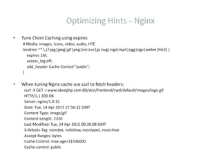 • Tune Client Caching using expires
# Media: images, icons, video, audio, HTC
location ~* .(?:jpg|jpeg|gif|png|ico|cur|gz|svg|svgz|mp4|ogg|ogv|webm|htc)$ {
expires 1M;
access_log off;
add_header Cache-Control "public";
}
• When tuning Nginx cache use curl to fetch headers:
curl -X GET -I www.idealphp.com:80/skin/frontend/rwd/default/images/logo.gif
HTTP/1.1 200 OK
Server: nginx/1.0.15
Date: Tue, 14 Apr 2015 17:56:32 GMT
Content-Type: image/gif
Content-Length: 2320
Last-Modified: Tue, 14 Apr 2015 00:30:08 GMT
X-Robots-Tag: noindex, nofollow, nosnippet, noarchive
Accept-Ranges: bytes
Cache-Control: max-age=31536000
Cache-control: public
 