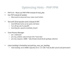 • PHP 5.4+ - Must use PHP-FPM instead of mod_php
• Use TCP instead of sockets
– More work to setup and tune, scales much further
• Test with Zend opcode cache instead of APC
– Zend OPCode Cache can be quite a bit faster
– Turn off apc.stat if using APC
– Zend Opcode: opcache.revalidate_freq=0
• Tune Process Manager
– pm: ondemand
– pm.max_children: about 6-8 per CPU *more later
– pm.max_requests: 10000 *php threads should die for garbage collection
• Listen backlog is limited by net.ipv4.tcp_max_syn_backlog
– listen.backlog: set to 64000 (typically set to -1 or 128) *only do after sytsctl.conf optimization
 