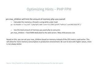 pm.max_children will limit the amount of memory php uses overall
– Calculate the memory a thread is using while under load:
– Use the total amount of memory you want php to consume:
pm.max_children = Total RAM dedicated to the web server / Max child process size
Based on this, you can set your max_children based on memory instead of the CPU metric used earlier. This
will allow for more memory consumption in production environment. Be sure to test with higher values, more
is not always better.
Source: http://myshell.co.uk/index.php/adjusting-child-processes-for-php-fpm-nginx/
 