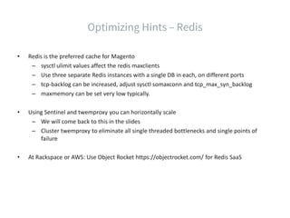 • Redis is the preferred cache for Magento
– sysctl ulimit values affect the redis maxclients
– Use three separate Redis instances with a single DB in each, on different ports
– tcp-backlog can be increased, adjust sysctl somaxconn and tcp_max_syn_backlog
– maxmemory can be set very low typically.
• Using Sentinel and twemproxy you can horizontally scale
– We will come back to this in the slides
– Cluster twemproxy to eliminate all single threaded bottlenecks and single points of
failure
• At Rackspace or AWS: Use Object Rocket https://objectrocket.com/ for Redis SaaS
 