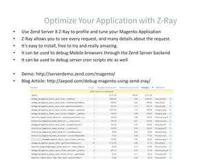 • Use Zend Server 8 Z-Ray to profile and tune your Magento Application
• Z-Ray allows you to see every request, and many details about the request.
• It’s easy to install, free to try and really amazing.
• It can be used to debug Mobile browsers through the Zend Server backend
• It can be used to debug server cron scripts etc as well
• Demo: http://serverdemo.zend.com/magento/
• Blog Article: http://aepod.com/debug-magento-using-zend-zray/
 