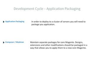 Application Packaging
Composer / Modman
In order to deploy to a cluster of servers you will need to
package you application.
Maintain separate packages for core Magento. Designs,
extensions and other modifications should be packaged in a
way that allows you to apply them to a new core Magento.
 