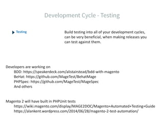 Build testing into all of your development cycles,
can be very beneficial, when making releases you
can test against them.
Testing
Developers are working on
BDD: https://speakerdeck.com/alistairstead/bdd-with-magento
BeHat: https://github.com/MageTest/BehatMage
PHPSpec: https://github.com/MageTest/MageSpec
And others
Magento 2 will have built in PHPUnit tests
https://wiki.magento.com/display/MAGE2DOC/Magento+Automated+Testing+Guide
https://alankent.wordpress.com/2014/06/28/magento-2-test-automation/
 