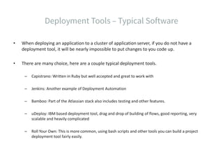 • When deploying an application to a cluster of application server, if you do not have a
deployment tool, it will be nearly impossible to put changes to you code up.
• There are many choice, here are a couple typical deployment tools.
– Capistrano: Written in Ruby but well accepted and great to work with
– Jenkins: Another example of Deployment Automation
– Bamboo: Part of the Atlassian stack also includes testing and other features.
– uDeploy: IBM based deployment tool, drag and drop of building of flows, good reporting, very
scalable and heavily complicated
– Roll Your Own: This is more common, using bash scripts and other tools you can build a project
deployment tool fairly easily.
 