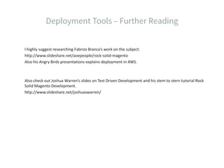 I highly suggest researching Fabrizo Branca’s work on the subject:
http://www.slideshare.net/aoepeople/rock-solid-magento
Also his Angry Birds presentations explains deployment in AWS.
Also check out Joshua Warren’s slides on Test Driven Development and his stem to stern tutorial Rock
Solid Magento Development.
http://www.slideshare.net/joshuaswarren/
 