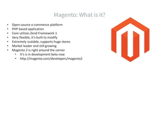 • Open-source e-commerce platform
• PHP based application
• Core utilizes Zend Framework 1
• Very flexible, it’s built to modify
• Extremely scalable, supports huge stores
• Market leader and still growing
• Magento 2 is right around the corner
• It’s is in development beta now
• http://magento.com/developers/magento2
 