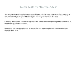 The Magento Performance Toolkit can be crafted to pull data from production sites, although its
complicated and you may want to cover your site using your own JMeter tests.
Gathering the steps for a client site typically takes a days or more depending on the complexity of
the site design, and the checkout.
Developing and debugging this can be a real time sink depending on how far down the rabbit
hole you want to go.
 