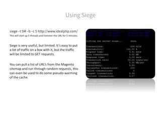 This will start up 5 threads and hammer the URL for 5 minutes.
Siege is very useful, but limited. It’s easy to put
a lot of traffic on a box with it, but the traffic
will be limited to GET requests.
You can pull a list of URL’s from the Magento
sitemap and run through random requests, this
can even be used to do some pseudo-warming
of the cache.
 