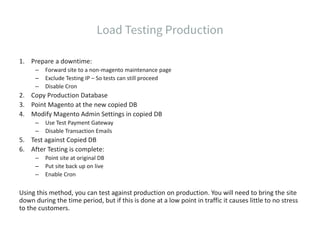 1. Prepare a downtime:
– Forward site to a non-magento maintenance page
– Exclude Testing IP – So tests can still proceed
– Disable Cron
2. Copy Production Database
3. Point Magento at the new copied DB
4. Modify Magento Admin Settings in copied DB
– Use Test Payment Gateway
– Disable Transaction Emails
5. Test against Copied DB
6. After Testing is complete:
– Point site at original DB
– Put site back up on live
– Enable Cron
Using this method, you can test against production on production. You will need to bring the site
down during the time period, but if this is done at a low point in traffic it causes little to no stress
to the customers.
 
