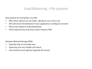 Best practice for sharing files: Use NFS
• Most other options are not viable. (glusterfs, iscsi, and so on)
• NFS will not be the bottleneck if your application is configured correctly
• Share only media/ to avoid bottlenecks
• Client requirements may drive cluster toward a NAS
Network Attached Storage (NAS)
• Typically only on very large sites
• Expensive, but very reliable and robust
• Entry level has very high bar (typically 20+ drives)
 