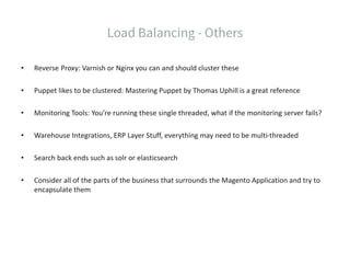 • Reverse Proxy: Varnish or Nginx you can and should cluster these
• Puppet likes to be clustered: Mastering Puppet by Thomas Uphill is a great reference
• Monitoring Tools: You’re running these single threaded, what if the monitoring server fails?
• Warehouse Integrations, ERP Layer Stuff, everything may need to be multi-threaded
• Search back ends such as solr or elasticsearch
• Consider all of the parts of the business that surrounds the Magento Application and try to
encapsulate them
 