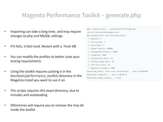 • Importing can take a long time, and may require
changes to php and MySQL settings
• If it fails, it fails hard. Restart with a fresh DB
• You can modify the profiles to better suite your
testing requirements
• Using the toolkit requires putting it in the
directory in the
Magento install you want to use it on
• The scripts requires this exact directory, due to
includes and autoloading
• Oftentimes will require you to remove the tmp dir
inside the toolkit
 