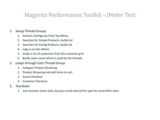 1. Setup Thread Groups
1. Extracts Catergories from Top Menu
2. Searches for Simple Products, builds list
3. Searches for Config Products, builds list
4. Logs in on the Admin
5. Grabs a list of customers from the customer grid
6. Builds users count which is used by the threads.
2. Loops through Each Thread Group
1. Category Product Browsing
2. Product Browsing and add items to cart
3. Guest Checkout
4. Customer Checkout
3. Teardown
1. Just removes some stats, but you could extend this spot for some killer stats.
 